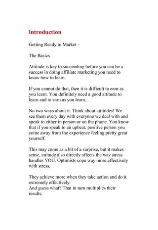 Introduction

Getting Ready to Market –

The Basics

Attitude is key to succeeding before you can be a
success in doing affiliate marketing you need to
know how to learn.

If you cannot do that, then it is difficult to earn as
you learn. You definitely need a good attitude to
learn and to earn as you learn.

No two ways about it. Think about attitudes! We
see them every day with everyone we deal with and
speak to either in person or on the phone. You know
that if you speak to an upbeat, positive person you
come away from the experience feeling pretty great
yourself.

This may come as a bit of a surprise, but it makes
sense, attitude also directly affects the way stress
handles YOU. Optimists cope way more effectively
with stress.

They achieve more when they take action and do it
extremely effectively.
And guess what? That in turn multiplies their
results.
 