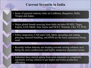 Current Scenario in India
• Some of garment industry hubs are Ludhiana, Bangalore, Delhi,
Tirupur and Jaipur.
• Major global brands sourcing from India includes SEARS, Target,
Espirit, GAP, H&M, Tom Taylor and NEXT, Walmart, CKJ, Vf, PVH.
• Fabric inspection, CAD and CAM, fabric spreading and cutting,
pressing, material handling, and RFID are the basic automation being
used.
• Recently Indian Industry are heading towards sewing solution, as it
being the most cumbersome and highly manpower dependent sector.
• Industries have started opting from semi automatic to completely
automatic sewing solution to get higher and better production
efficiency.
 