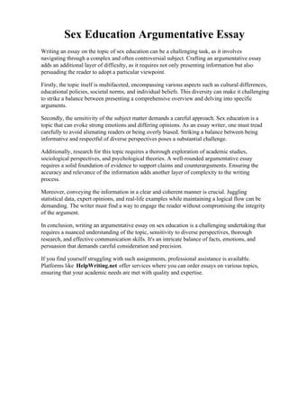 Sex Education Argumentative Essay
Writing an essay on the topic of sex education can be a challenging task, as it involves
navigating through a complex and often controversial subject. Crafting an argumentative essay
adds an additional layer of difficulty, as it requires not only presenting information but also
persuading the reader to adopt a particular viewpoint.
Firstly, the topic itself is multifaceted, encompassing various aspects such as cultural differences,
educational policies, societal norms, and individual beliefs. This diversity can make it challenging
to strike a balance between presenting a comprehensive overview and delving into specific
arguments.
Secondly, the sensitivity of the subject matter demands a careful approach. Sex education is a
topic that can evoke strong emotions and differing opinions. As an essay writer, one must tread
carefully to avoid alienating readers or being overly biased. Striking a balance between being
informative and respectful of diverse perspectives poses a substantial challenge.
Additionally, research for this topic requires a thorough exploration of academic studies,
sociological perspectives, and psychological theories. A well-rounded argumentative essay
requires a solid foundation of evidence to support claims and counterarguments. Ensuring the
accuracy and relevance of the information adds another layer of complexity to the writing
process.
Moreover, conveying the information in a clear and coherent manner is crucial. Juggling
statistical data, expert opinions, and real-life examples while maintaining a logical flow can be
demanding. The writer must find a way to engage the reader without compromising the integrity
of the argument.
In conclusion, writing an argumentative essay on sex education is a challenging undertaking that
requires a nuanced understanding of the topic, sensitivity to diverse perspectives, thorough
research, and effective communication skills. It's an intricate balance of facts, emotions, and
persuasion that demands careful consideration and precision.
If you find yourself struggling with such assignments, professional assistance is available.
Platforms like HelpWriting.net offer services where you can order essays on various topics,
ensuring that your academic needs are met with quality and expertise.
Sex Education Argumentative Essay Sex Education Argumentative Essay
 