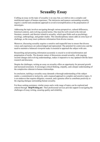 Sexuality Essay
Crafting an essay on the topic of sexuality is no easy feat, as it delves into a complex and
multifaceted aspect of human experience. The intricacies and nuances surrounding sexuality
require a careful and considerate approach to avoid oversimplification or the perpetuation of
stereotypes.
Addressing the topic involves navigating through various perspectives, cultural differences,
historical contexts, and evolving societal norms. One must be well-versed in the relevant
literature, research, and theories related to sexuality, which span fields such as psychology,
sociology, anthropology, and gender studies. This interdisciplinary nature adds an extra layer of
challenge, as the essay must synthesize information from diverse sources.
Moreover, discussing sexuality requires a sensitive and respectful tone to ensure that diverse
voices and experiences are acknowledged and represented. The potential for controversy and the
need to maintain a balanced viewpoint make it essential to approach the subject with care.
Researching and presenting information accurately is crucial to avoid misinformation and
perpetuation of myths. The dynamic nature of discussions around sexuality, with ongoing
societal changes and evolving understandings, makes it imperative to stay updated with the latest
research and discourse.
Despite the challenges, writing an essay on sexuality offers an opportunity for personal growth
and increased awareness. It encourages critical thinking, empathy, and a deeper understanding of
the complexities inherent in human relationships.
In conclusion, tackling a sexuality essay demands a thorough understanding of the subject
matter, a commitment to inclusivity, and a nuanced approach to complex and sensitive topics. It
is an endeavor that requires diligence, research, and a genuine effort to contribute positively to
the ongoing dialogue surrounding human sexuality.
For those seeking assistance, similar essays and a wide range of topics can be explored and
ordered through HelpWriting.net. Their professional services provide support in navigating the
challenges of essay writing, ensuring quality and reliability.
Sexuality Essay Sexuality Essay
 