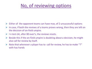 No, of reviewing options 
 Either of the opponent teams can have max, of 2 unsuccessful options 
 In case, if both the reviews of a teams proves wrong, then they are left on 
the decision of on-field umpire. 
 I n test ckt, after 80 over's, the reviews resets. 
 Beside this if the on-field umpire is doubting about a decision, he might 
also call for review by itself. 
 Note that whenever a player has to call for review, he has to make “T” 
with has hands 
 