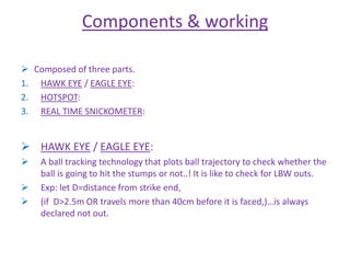 Components & working 
 Composed of three parts. 
1. HAWK EYE / EAGLE EYE: 
2. HOTSPOT: 
3. REAL TIME SNICKOMETER: 
 HAWK EYE / EAGLE EYE: 
 A ball tracking technology that plots ball trajectory to check whether the 
ball is going to hit the stumps or not..! It is like to check for LBW outs. 
 Exp: let D=distance from strike end, 
 (if D>2.5m OR travels more than 40cm before it is faced,)…is always 
declared not out. 
 