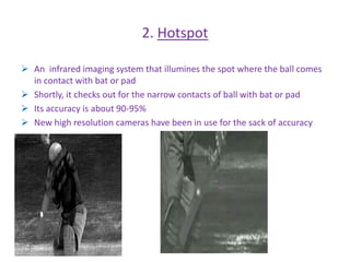 2. Hotspot 
 An infrared imaging system that illumines the spot where the ball comes 
in contact with bat or pad 
 Shortly, it checks out for the narrow contacts of ball with bat or pad 
 Its accuracy is about 90-95% 
 New high resolution cameras have been in use for the sack of accuracy 
 