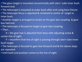 • The glass target is mounted concentrically with stern tube inner bush
forward end.
• The telescope is mounted at outer bush after end using bore fixture.
• The telescope focus is adjusted & centered to center of target in
inner bush.
• Another target is arranged to locate on the gear box coupling & gear
box fwd end
• The telescope is focused to target at gear box coupling.
• Then ,
X – the gear box is adjusted from base with adjusting screw &
center line of sight.
Y – reconfirm that line of sight is passing through stern tube inner
bush target.
• The telescope is focused to gear box forward end & the above steps
are repeated.
• Until both end position comes to the line of sight.
 