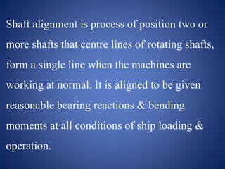 Shaft alignment is process of position two or
more shafts that centre lines of rotating shafts,
form a single line when the machines are
working at normal. It is aligned to be given
reasonable bearing reactions & bending
moments at all conditions of ship loading &
operation.
 