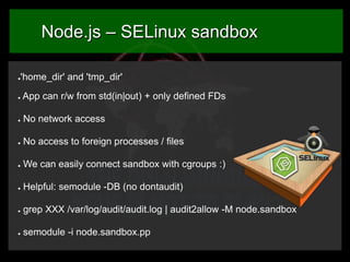 Node.js – SELinux sandbox
'home_dir' and 'tmp_dir'

●

●

App can r/w from std(in|out) + only defined FDs

●

No network access

●

No access to foreign processes / files

●

We can easily connect sandbox with cgroups :)

●

Helpful: semodule -DB (no dontaudit)

●

grep XXX /var/log/audit/audit.log | audit2allow -M node.sandbox

●

semodule -i node.sandbox.pp

 