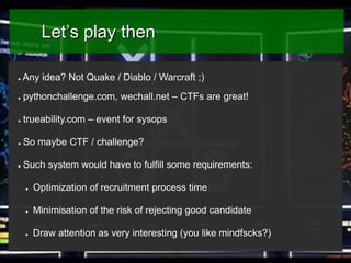 Let’s play then
●

Any idea? Not Quake / Diablo / Warcraft ;)

●

pythonchallenge.com, wechall.net – CTFs are great!

●

trueability.com – event for sysops

●

So maybe CTF / challenge?

●

Such system would have to fulfill some requirements:
●

Optimization of recruitment process time

●

Minimisation of the risk of rejecting good candidate

●

Draw attention as very interesting (you like mindfscks?)

 