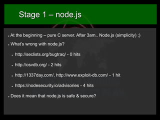 Stage 1 – node.js
●

At the beginning – pure C server. After 3am.. Node.js (simplicity) ;)

●

What’s wrong with node.js?
●

●

http://osvdb.org/ - 2 hits

●

http://1337day.com/, http://www.exploit-db.com/ - 1 hit

●

●

http://seclists.org/bugtraq/ - 0 hits

https://nodesecurity.io/advisories - 4 hits

Does it mean that node.js is safe & secure?

 