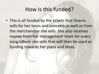 How is this funded? 
• This is all funded by the tickets that Shania 
sells for her tours and concerts as well as from 
the merchandise she sells. She also receives 
money from her management team for every 
song/album she sells that will then be used as 
funding towards her plans and ideas. 
 