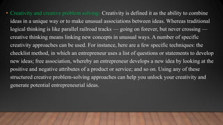 • Creativity and creative problem solving- Creativity is defined it as the ability to combine
ideas in a unique way or to make unusual associations between ideas. Whereas traditional
logical thinking is like parallel railroad tracks — going on forever, but never crossing —
creative thinking means linking new concepts in unusual ways. A number of specific
creativity approaches can be used. For instance, here are a few specific techniques: the
checklist method, in which an entrepreneur uses a list of questions or statements to develop
new ideas; free association, whereby an entrepreneur develops a new idea by looking at the
positive and negative attributes of a product or service; and so on. Using any of these
structured creative problem-solving approaches can help you unlock your creativity and
generate potential entrepreneurial ideas.
 