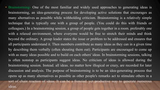 • Brainstorming- One of the most familiar and widely used approaches to generating ideas is
brainstorming, an idea-generating process for developing active solutions that encourages as
many alternatives as possible while withholding criticism. Brainstorming is a relatively simple
technique that is typically one with a group of people. (You could do this with friends or
colleagues.) In a brainstorming session, a group of people gets together in a room. preferably one
with a relaxed environment, where everyone would be free to stretch their minds and think
beyond the ordinary. A group leader states the issue or problem to be addressed and ensures that
all participants understand it. Then members contribute as many ideas as they can in a given time
by describing them verbally (often shouting them out). Participants are encouraged to come up
with as many ideas possible and to build on each others' ideas. In brainstorming sessions, talking
is often nonstop as participants suggest ideas. No criticism of ideas is allowed during the
brainstorming session. Instead. all ideas. no matter how illogical or crazy, are recorded for later
discussion and analysis. The purpose of brainstorming is to be an idea-generating process that
opens up as many alternatives as possible as other people's remarks act to stimulate others in a
sort of chain reaction of ideas. It can be a frenzied. yet productive way to generate numerous
ideas.
 