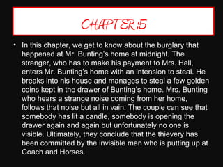 CHAPTER :5
• In this chapter, we get to know about the burglary that 
happened at Mr. Bunting’s home at midnight. The 
stranger, who has to make his payment to Mrs. Hall, 
enters Mr. Bunting’s home with an intension to steal. He 
breaks into his house and manages to steal a few golden 
coins kept in the drawer of Bunting’s home. Mrs. Bunting 
who hears a strange noise coming from her home, 
follows that noise but all in vain. The couple can see that 
somebody has lit a candle, somebody is opening the 
drawer again and again but unfortunately no one is 
visible. Ultimately, they conclude that the thievery has 
been committed by the invisible man who is putting up at 
Coach and Horses.
 