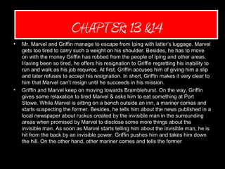 Quote (Mariah)
• Mr. Marvel and Griffin manage to escape from Iping with latter’s luggage. Marvel
gets too tired to carry such a weight on his shoulder. Besides, he has to move
on with the money Griffin has robbed from the people of Iping and other areas.
Having been so tired, he offers his resignation to Griffin regretting his inability to
run and walk as his job requires. At first, Griffin accuses him of giving him a slip
and later refuses to accept his resignation. In short, Griffin makes it very clear to
him that Marvel can’t resign until he succeeds in his mission.
• Griffin and Marvel keep on moving towards Bramblehurst. On the way, Griffin
gives some relaxation to tired Marvel & asks him to eat something at Port
Stowe. While Marvel is sitting on a bench outside an inn, a mariner comes and
starts suspecting the former. Besides, he tells him about the news published in a
local newspaper about ruckus created by the invisible man in the surrounding
areas when promised by Marvel to disclose some more things about the
invisible man. As soon as Marvel starts telling him about the invisible man, he is
hit from the back by an invisible power. Griffin pushes him and takes him down
the hill. On the other hand, other mariner comes and tells the former one about
the money which was seen flying in the air. He also adds that he was hit by one
of the invisible power.
CHAPTER: 13 &14
 