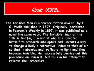 About NOVEL
The Invisible Man is a science fiction novella by H.
G. Wells published in 1897. Originally serialized
in Pearson's Weekly in 1897, it was published as a
novel the same year. The Invisible Man of the
title is Griffin, a scientist who has devoted
himself to research into optics and invents a way
to change a body's refractive index to that of air
so that it absorbs and reflects no light and thus
becomes invisible. He successfully carries out this
procedure on himself, but fails in his attempt to
reverse the procedure.
 