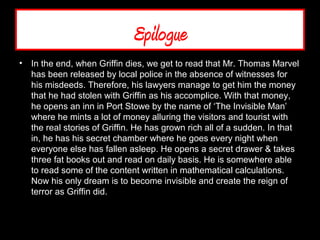 Epilogue
• In the end, when Griffin dies, we get to read that Mr. Thomas Marvel
has been released by local police in the absence of witnesses for
his misdeeds. Therefore, his lawyers manage to get him the money
that he had stolen with Griffin as his accomplice. With that money,
he opens an inn in Port Stowe by the name of ‘The Invisible Man’
where he mints a lot of money alluring the visitors and tourist with
the real stories of Griffin. He has grown rich all of a sudden. In that
in, he has his secret chamber where he goes every night when
everyone else has fallen asleep. He opens a secret drawer & takes
three fat books out and read on daily basis. He is somewhere able
to read some of the content written in mathematical calculations.
Now his only dream is to become invisible and create the reign of
terror as Griffin did.
 