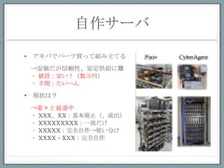 自作サーバ	
 

•  アキバでパーツ買って組み立てる
　→安価だが信頼性、安定供給に難
 •  値段：安い！（数万円）
 •  手間：たいへん

•  現状は？

　→着々と衰退中
 •  XXX、XX：基本廃止（、流出）
 •  XXXXXXXXX：一部だけ
 •  XXXXX：完全自作→使い分け
 •  XXXX・XXX：完全自作
 