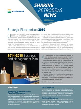 O
n February, 2014, our Board of Directors (BoD) approved the
2030 Strategic Plan (2030 SP). By analyzing the business
environment worldwide, particularly the aftermath of the
2008 global economic crisis, and the “unconventional” gas (shale
gas) and oil (tight oil) production revolution in the US, in addition
to Brazilian regulatory framework changes, we made our Major
Choices which will guide our business through 2030.
O The road to 2030 seems long, but the oil industry takes at
least 7 years to implement common projects – from deciding to
participate in bids, starting the exploratory phase and producing
first oil from mega offshore projects. That is, from now to 2030, on
average only two upstream project cycles will have passed.
The major choice for 2030 SP was to increase our oil production
up to 2020 and sustain it at an average of 4 million barrels of oil
per day (bopd) for the 2020-2030 period, becoming one of the
five largest integrated energy company in the world.
Based on the oil production growth, we outlined our strategies
for business segments, particularly expanding Brazilian refining
capacity to 3.9 million bopd by 2030. Our international operations
will focus on oil and gas exploration in Latin America, Africa and US.
Strategic Plan: horizon 2030
HIGHLIGHTS
Declaration of commerciality in
Transfer of Rights areas
We have submitted declarations of commerciality for the Santos
Basin’s Franco (volume of 3.058 billion barrels of oil equivalent
– boe) and Sul de Tupi (volume of 128 million barrels boe) areas
to Brazil’s National Petroleum, Natural Gas and Biofuels Agency
(ANP), under the Transfer of Rights Agreement. The proposal
contains the new names suggested for these fields of Búzios and
Sul de Lula, respectively.
Libra Consortium
In December, Petrobras and consortium members (Shell, Total, CNPC
and CNOOC) executed the exploration agreement for the Santos
Basin’sLibraarea.Theworkschedule,whichincludesseismicstudies,
well drilling and Long Duration Test and the estimate between
US$ 400 and US$ 500 million for 2014 have also been approved.
Capital raising abroad
In January, we raised € 3.05 billion and £ 600 million in the European
market. In March, we raised a total of US$ 8.5 billion in the US
market. These transactions are part of the 2014-2018 Business and
Management Plan financial planning.
2014-2018 Business
and Management Plan A
s an extension of the 2030 SP, the BoD also approved the
2014-2018 Business and Management Plan (BMP), totaling
US$ 220.6 billion, to be invested over the next 5 years.
Our oil production targets in Brazil are 3.2 million barrels per
day in 2018 and 4.2 million bpd in 2020. The Pre-Salt will account
for 52% of our oil production in 2018. In order to achieve these
objectives, Petrobras will invest US$ 153.9 billion in upstream
in Brazil, 60% of which will go to the pre-salt and 40% to the
post-salt. Another notable achievement is the completion of the
Abreu and Lima Refinery in 2014 and of the first refining phase
of Comperj in 2016.
The funds to finance the Plan will come from operating cash
flow (US$ 182.2 billion), use of surplus cash (US$ 9.1 billion),
restructuring business models (US$ 9.9 billion) and debt (US$
60.5 billion gross and US$ 5.6 billion net).
More information: www.petrobras.com.br/ir
March, 2014 • #41
www.petrobras.com.br/ir
SHARING
PETROBRAS
NEWS
 