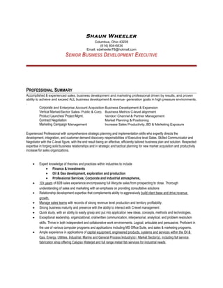 Shaun Wheeler
                                                    Columbus, Ohio 43235
                                                        (614) 804-6834
                                               Email: sdwheeler78@hotmail.com
                              SENIOR BUSINESS DEVELOPMENT EXECUTIVE




PROFESSIONAL SUMMARY
Accomplished & experienced sales, business development and marketing professional driven by results, and proven
ability to achieve and exceed ALL business development & revenue- generation goals in high pressure environments.
.
          Corporate and Enterprise Account Acquisition Business Development & Expansion
          Vertical Market/Sector Sales- Public & Corp. Business Metrics C-level alignment
          Product Launches/ Project Mgmt.              Vendor/ Channel & Partner Management
          Contract Negotiation                         Market Planning & Positioning
          Marketing Campaign Management                Increase Sales Productivity, BD & Marketing Exposure

Experienced Professional with comprehensive strategic planning and implementation skills who expertly directs the
development, integration, and customer demand discovery responsibilities of Executive level Sales. Skilled Communicator and
Negotiator with the C-level figure, with the end result being an effective, efficiently tailored business plan and solution. Respected
expertise in forging solid business relationships and in strategic and tactical planning for new market acquisition and productivity
increase for sales organizations.


     •    Expert knowledge of theories and practices within industries to include
                • Finance & Investments
                • Oil & Gas development, exploration and production
                • Professional Services; Corporate and Industrial atmospheres.
     •    10+ years of B2B sales experience encompassing full lifecycle sales from prospecting to close. Thorough
          understanding of sales and marketing with an emphasis on providing consultative solutions
     •    Relationship development expertise that complements ability to aggressively build client base and drive revenue
          growth.
     •    Manage sales teams with records of strong revenue level production and territory profitability.
     •    Strong business maturity and presence with the ability to interact with C-level management
     •    Quick study, with an ability to easily grasp and put into application new ideas, concepts, methods and technologies.
     •    Exceptional leadership, organizational, oral/written communication, interpersonal, analytical, and problem resolution
          skills. Thrive in both independent and collaborative work environments. Logical, articulate and persuasive. Proficient in
          the use of various computer programs and applications including MS Office Suite, and sales & marketing programs.
     •    Ample experience in applications of capital equipment, engineered products, systems and services within the Oil &
          Gas, Energy, Utilities, Industrial, Marine and General Process Industry(s) / Market Sector(s), including full service
          fabrication shop offering Calypso Waterjet and full range metal/ fab services for industrial needs.
 