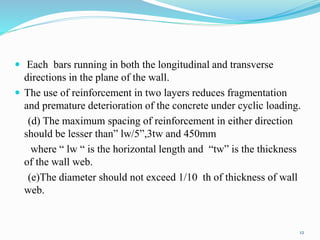  Each bars running in both the longitudinal and transverse
directions in the plane of the wall.
 The use of reinforcement in two layers reduces fragmentation
and premature deterioration of the concrete under cyclic loading.
(d) The maximum spacing of reinforcement in either direction
should be lesser than” lw/5”,3tw and 450mm
where “ lw “ is the horizontal length and “tw” is the thickness
of the wall web.
(e)The diameter should not exceed 1/10 th of thickness of wall
web.
12
 