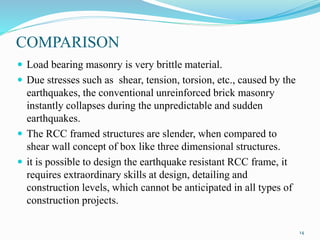 COMPARISON
 Load bearing masonry is very brittle material.
 Due stresses such as shear, tension, torsion, etc., caused by the
earthquakes, the conventional unreinforced brick masonry
instantly collapses during the unpredictable and sudden
earthquakes.
 The RCC framed structures are slender, when compared to
shear wall concept of box like three dimensional structures.
 it is possible to design the earthquake resistant RCC frame, it
requires extraordinary skills at design, detailing and
construction levels, which cannot be anticipated in all types of
construction projects.
14
 