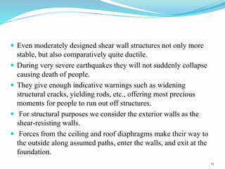  Even moderately designed shear wall structures not only more
stable, but also comparatively quite ductile.
 During very severe earthquakes they will not suddenly collapse
causing death of people.
 They give enough indicative warnings such as widening
structural cracks, yielding rods, etc., offering most precious
moments for people to run out off structures.
 For structural purposes we consider the exterior walls as the
shear-resisting walls.
 Forces from the ceiling and roof diaphragms make their way to
the outside along assumed paths, enter the walls, and exit at the
foundation.
15
 