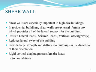 SHEAR WALL
 Shear walls are especially important in high-rise buildings.
 In residential buildings, shear walls are external form a box
which provides all of the lateral support for the building.
 Resist : Lateral loads , Seismic loads , Vertical Forces(gravity)
 Reduces lateral sway of the building
 Provide large strength and stiffness to buildings in the direction
of their orientation.
 Rigid vertical diaphragm transfers the loads
into Foundations
4
 