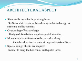 ARCHITECTURAL ASPECT
 Shear walls provides large strength and
Stiffness which reduces lateral sway ,reduces damage to
structure and its contents.
 Overturning effects are large.
Design of foundations requires special attention.
 Moment-resistant frame must be provided along
the other direction to resist strong earthquake effects.
 Special design checks are required
Inorder to carry the horizontal earthquake force.
6
 