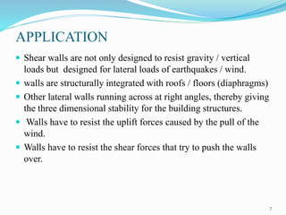 APPLICATION
 Shear walls are not only designed to resist gravity / vertical
loads but designed for lateral loads of earthquakes / wind.
 walls are structurally integrated with roofs / floors (diaphragms)
 Other lateral walls running across at right angles, thereby giving
the three dimensional stability for the building structures.
 Walls have to resist the uplift forces caused by the pull of the
wind.
 Walls have to resist the shear forces that try to push the walls
over.
7
 