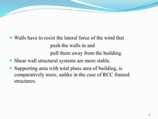  Walls have to resist the lateral force of the wind that
push the walls in and
pull them away from the building.
 Shear wall structural systems are more stable.
 Supporting area with total plans area of building, is
comparatively more, unlike in the case of RCC framed
structures.
8
 