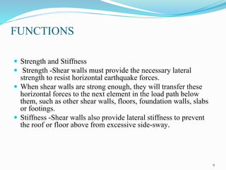 FUNCTIONS
 Strength and Stiffness
 Strength -Shear walls must provide the necessary lateral
strength to resist horizontal earthquake forces.
 When shear walls are strong enough, they will transfer these
horizontal forces to the next element in the load path below
them, such as other shear walls, floors, foundation walls, slabs
or footings.
 Stiffness -Shear walls also provide lateral stiffness to prevent
the roof or floor above from excessive side-sway.
9
 