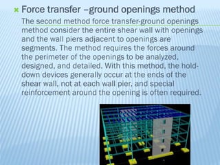  Force transfer –ground openings method
The second method force transfer-ground openings
method consider the entire shear wall with openings
and the wall piers adjacent to openings are
segments. The method requires the forces around
the perimeter of the openings to be analyzed,
designed, and detailed. With this method, the hold-
down devices generally occur at the ends of the
shear wall, not at each wall pier, and special
reinforcement around the opening is often required.
 