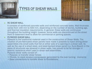 TYPES OF SHEAR WALLS
 RC SHEAR WALL
It consists of reinforced concrete walls and reinforced concrete slabs. Wall thickness
varies from 140 mm to 500 mm, depending on the number of stories, building age,
and thermal insulation requirements. In general, these walls are continuous
throughout the building height; however, some walls are discontinued at the street
front or basement level to allow for commercial or parking spaces.
 PLYWOOD SHEAR WALL
Plywood is the traditional material used in the construction of Shear Walls. The
creation of pre-fabricated shear panels have made it possible to inject strong shear
assemblies into small walls that fall at either side of a opening in a shear wall. As
well as the use of a sheet steel, and steel-backed shear panel (i.e. Sure-Board) in the
place of structural use plywood in shear walls, has proved to be far stronger in
seismic resistance when used in shear wall assemblies.
Plywood shear walls consist of:
• Plywood, to transfer shear forces
• Chords, to resist tension/compression generated by the over turning moments
• Base connections to transfer shear to foundations.
 