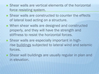  Shear walls are vertical elements of the horizontal
force resisting system.
 Shear walls are constructed to counter the effects
of lateral load acting on a structure.
 When shear walls are designed and constructed
properly, and they will have the strength and
stiffness to resist the horizontal forces.
 Shear walls are especially important in high-
rise buildings subjected to lateral wind and seismic
forces.
 Shear wall buildings are usually regular in plan and
in elevation.
 