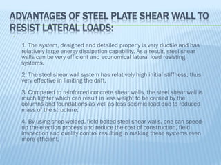 ADVANTAGES OF STEEL PLATE SHEAR WALL TO
RESIST LATERAL LOADS:

1. The system, designed and detailed properly is very ductile and has
relatively large energy dissipation capability. As a result, steel shear
walls can be very efficient and economical lateral load resisting
systems.
2. The steel shear wall system has relatively high initial stiffness, thus
very effective in limiting the drift.
3. Compared to reinforced concrete shear walls, the steel shear wall is
much lighter which can result in less weight to be carried by the
columns and foundations as well as less seismic load due to reduced
mass of the structure.
4. By using shop-welded, field-bolted steel shear walls, one can speed-
up the erection process and reduce the cost of construction, field
inspection and quality control resulting in making these systems even
more efficient.
 