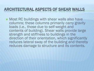 ARCHITECTURAL ASPECTS OF SHEAR WALLS
 Most RC buildings with shear walls also have
columns; these columns primarily carry gravity
loads (i.e., those due to self-weight and
contents of building). Shear walls provide large
strength and stiffness to buildings in the
direction of their orientation, which significantly
reduces lateral sway of the building and thereby
reduces damage to structure and its contents.
 