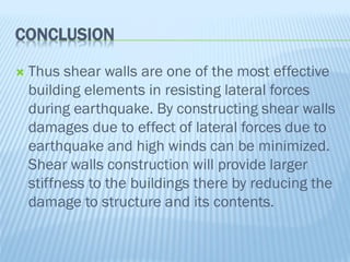 CONCLUSION
 Thus shear walls are one of the most effective
building elements in resisting lateral forces
during earthquake. By constructing shear walls
damages due to effect of lateral forces due to
earthquake and high winds can be minimized.
Shear walls construction will provide larger
stiffness to the buildings there by reducing the
damage to structure and its contents.
 