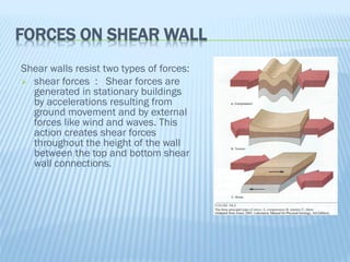 FORCES ON SHEAR WALL
Shear walls resist two types of forces:
 shear forces : Shear forces are
generated in stationary buildings
by accelerations resulting from
ground movement and by external
forces like wind and waves. This
action creates shear forces
throughout the height of the wall
between the top and bottom shear
wall connections.
 