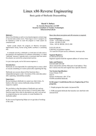 Linux x86 Reverse Engineering
Basic guide of Shellcode Disassembling

Harsh N. Daftary
Sr. Security Researcher at CSPF
Security Consultant at Trunkoz Technologies
info@securityLabs.in

Abstract:-Most of the Windows as well as Linux based programs contains bugs
or security holes and/or errors. These bugs or error in program can
be exploited in order to crash the program or make system do
unwanted stuff
Exploit usually attacks the program on Memory Corruption,
Segmentation Dump, format string, Buffer overflow or something
else.
In computer security, a shellcode is a small piece of code used as
the payload in the exploitation of a software vulnerability. It is called
"shellcode" because it typically starts a command shell from which
the attacker can control the compromised machine.
It is just a basic guide, not for l33t reverse engineers :)

Introduction:Shellcode are not responsible for exploiting but to create a shell
or execute something on victim system after exploiting the bug.
Shellcode can execute almost all the functions that a
independent program could. Execution of this code takes place
after exploiting vulnerability.(usually)
Importance :
By just looking at shellcode we cannot say what it does, As
hackers often uses various shellcodes along with their
respective exploits
We just believe what description of shellcode says and are
ready to run it but, How can we trust it. It can do many other
functions apart from what its description say and it can end up
in compromising our own system, or create backdoor for
shellcode author
So the reverse Engineering Helps us to to get idea of working
of the code.

Basic idea about encryption and x86 structure is required.
General Registers :
32 bits : EAX EBX ECX EDX
16 bits : AX BX CX DX
8 bits : AH AL BH BL CH CL DH
EAX,AX,AH,AL :
Called the Accumulator register.
It is used for I/O port access, arithmetic, interrupt calls.
Segment Registers :
CS DS ES FS GS SS
Segment registers hold the segment address of various items
Index and Pointers:
ESI EDI EBP EIP ESP
idexes and pointer and the offset part of and address. They
have various uses but each register has a specific function.
Test System Specification :
Linux Ubuntu 10.04
Intel i3
System Architecture: x86- 32 bit
NASM assembled shellcode
In this paper I would discuss Reverse Engineering of Two
programs.
1. Simple program that reades /etc/passwd file
2. XOR encrypted shellcode that launches new shell ksh with
setreuid (0,0)

 