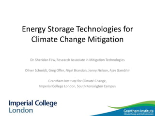 Energy Storage Technologies for
Climate Change Mitigation
Dr. Sheridan Few, Research Associate in Mitigation Technologies
Oliver Schmidt, Greg Offer, Nigel Brandon, Jenny Nelson, Ajay Gambhir
Grantham Institute for Climate Change,
Imperial College London, South Kensington Campus
 