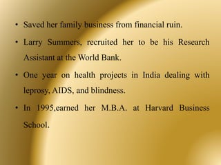 • Saved her family business from financial ruin.
• Larry Summers, recruited her to be his Research
Assistant at the World Bank.
• One year on health projects in India dealing with
leprosy, AIDS, and blindness.
• In 1995,earned her M.B.A. at Harvard Business
School.
 