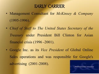 EARLY CARRIER
• Management Consultant for McKinsey & Company
(1995-1996).
• Chief of Staff to The United States Secretary of the
Treasury under President Bill Clinton for Asian
financial crisis (1996 -2001).
• Google Inc. as its Vice President of Global Online
Sales operations and was responsible for Google's
advertising (2001-2008).
 