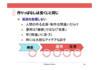 作りっぱなしは宝くじと同じ
 仮説を放置しない
    人間の作る企画・制作は間違いだらけ
    運用は「継続」ではなく「改善」
    早く間違いに気づく
    時には大胆なアイデアも試す

     構築          運用    改善



                            69
 