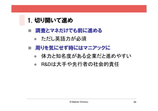 1. 切り開いて進め
 調査とマネだけでも前に進める
    ただし英語力が必須
 周りを気にせず時にはマニアックに
    体力と知名度がある企業だと進めやすい
    R&Dは大手や先行者の社会的責任




                          88
 