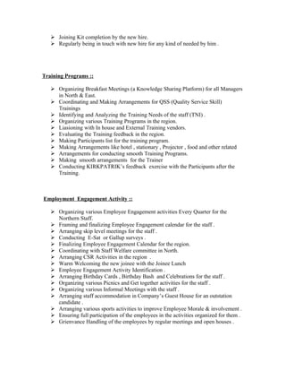  Joining Kit completion by the new hire.
    Regularly being in touch with new hire for any kind of needed by him .




Training Programs ::

    Organizing Breakfast Meetings (a Knowledge Sharing Platform) for all Managers
     in North & East.
    Coordinating and Making Arrangements for QSS (Quality Service Skill)
     Trainings
    Identifying and Analyzing the Training Needs of the staff (TNI) .
    Organizing various Training Programs in the region.
    Liasioning with In house and External Training vendors.
    Evaluating the Training feedback in the region.
    Making Participants list for the training program.
    Making Arrangements like hotel , stationary , Projector , food and other related
    Arrangements for conducting smooth Training Programs.
    Making smooth arrangements for the Trainer
    Conducting KIRKPATRIK’s feedback exercise with the Participants after the
     Training.



Employment Engagement Activity ::

    Organizing various Employee Engagement activities Every Quarter for the
     Northern Staff.
    Framing and finalizing Employee Engagement calendar for the staff .
    Arranging skip level meetings for the staff .
    Conducting E-Sat or Gallup surveys .
    Finalizing Employee Engagement Calendar for the region.
    Coordinating with Staff Welfare committee in North.
    Arranging CSR Activities in the region .
    Warm Welcoming the new joinee with the Joinee Lunch
    Employee Engagement Activity Identification .
    Arranging Birthday Cards , Birthday Bash and Celebrations for the staff .
    Organizing various Picnics and Get together activities for the staff .
    Organizing various Informal Meetings with the staff .
    Arranging staff accommodation in Company’s Guest House for an outstation
     candidate .
    Arranging various sports activities to improve Employee Morale & involvement .
    Ensuring full participation of the employees in the activities organized for them .
    Grienvance Handling of the employees by regular meetings and open houses .
 