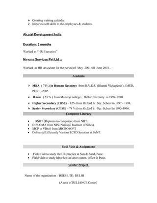  Creating training calendar.
    Imparted soft skills to the employees & students.


Alcatel Development India


Duration: 2 months

Worked as “HR Executive”

Nirvana Services Pvt Ltd ::

Worked as HR Associate for the period of May 2001 till June 2003 .

                                        Academia


    MBA ( 71%) in Human Resource from B.V.D.U (Bharati Vidyapeeth’s IMED,
       PUNE) 2005.
    B.com ( 55 % ) from Maitreyi college , Delhi University in 1999- 2001
    Higher Secondary (CBSE) – 82% from Oxford Sr. Sec. School in 1997 - 1998.
    Senior Secondary (CBSE) – 78 % from Oxford Sr. Sec. School in 1995-1996.
                                  Computer Literacy

   •    DNIIT (Diploma in computers) from NIIT.
   •   DIPLOMA from NIS (National Institute of Sales).
   •   MCP in VB6.0 from MICROSOFT
   •   Delivered Efficiently Various ECPD Sessions at IANT.



                               Field Visit & Assignment

   •   Field visit to study the HR practice at Sun & Sand, Pune.
   •   Field visit to study labor law at labor comm. office in Pune.

                                    Winter Project


 Name of the organization : BSES LTD, DELHI

                             (A unit of RELIANCE Group)
 