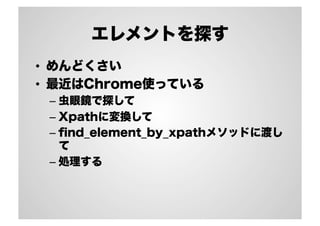 エレメントを探す
•  めんどくさい
•  最近はChrome使っている
–  虫眼鏡で探して
–  Xpathに変換して
–  ﬁnd_element_by_xpathメソッドに渡し
て
–  処理する

 