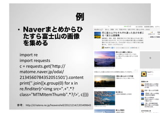 例
•  Naverまとめからひ
たすら富士山の画像
を集める
import	
  re	
  
import	
  requests	
  
c	
  =	
  requests.get('h3p://
matome.naver.jp/odai/
2134560784352051501').content	
  
print(''.join([x.group(0)	
  for	
  x	
  in	
  
re.ﬁnditer(r'<img	
  src=".+".*?
class="MTMItemThumb".*?/>',	
  c)]))	
参考：　h3p://d.hatena.ne.jp/heavenshell/20121214/1355499643	

 