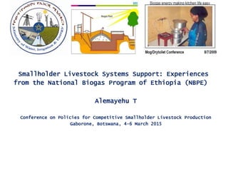 Smallholder Livestock Systems Support: Experiences
from the National Biogas Program of Ethiopia (NBPE)
Alemayehu T
Conference on Policies for Competitive Smallholder Livestock Production
Gaborone, Botswana, 4-6 March 2015
 