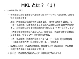 MKL とは？（１）
●   カーネル法とは？

    ●   機械学習における数理モデルの多くは「データベクトルの内積」だけを
        使って記述できる
    ●   通常、内積は線形の識別境界を定めるが、「内積を計算する部分」を
        「カーネル関数」に置き換えることで高次元空間における識別境界が決
        まり、元の空間における非線形識別が可能になる → カーネルトリック
    ●   「内積を使う機械学習アルゴリズム」は全てカーネル法を使って非線形
        にできるが、中でも SVM の非線形化が有名
    ●   「カーネル関数」は直感的には「ベクトル（データ点）同士の類似度
        （＝距離と逆で大きいほど類似している）」を定める
    ●   SVM などのカーネル法の性能は、類似性を上手く捉えたカーネル関数
        を設計できるかどうかにかかっている

    → けどカーネル関数の設計めんどい（高次元むずかしいし）
 