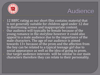 • 12 BBFC rating as our short film contains material that
is not generally suitable for children aged under 12 due
to distressing scenes and inappropriate content.
• Our audience will typically be female because of the
young romance in the storyline however it could also
appeal to a male audience due to the importance of the
male characters. The age of our audience is aimed
towards 13+ because of the prom and the affection from
the boy can be related to a typical teenage girl due to
social appearance as well as the idea of going to prom.
• Our target audience interests will be similar to our main
characters therefore they can relate to their personality.
 